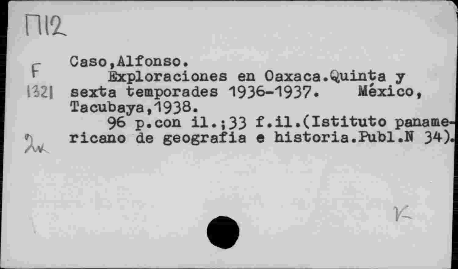 ﻿пи
ç-	Caso, Alfonso.
fîxploraciones en Oaxaca.Quinta y IS2| sexta temporad.es 1936-1937•	Mexico,
Tacubaya,1938.
96 p.con il.;33 f.il.(Istituto paname ricano d.e geografia e historia.Publ.N 34)